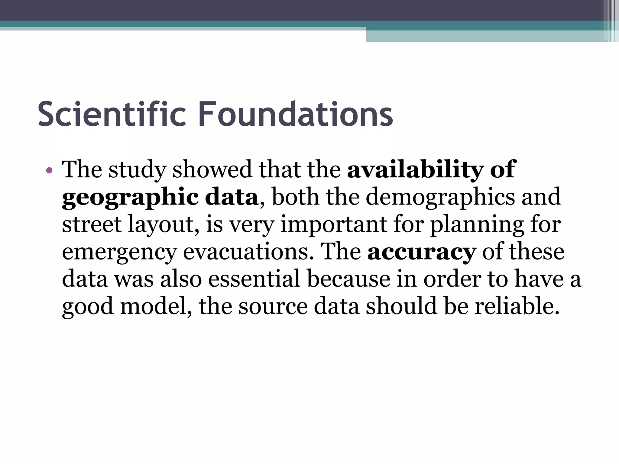 Scientific Foundations The study showed that the  availability of geographic data , both the demographics and street layout, is very important for planning for emergency evacuations. The  accuracy  of these data was also essential because in order to have a good model, the source data should be reliable.  