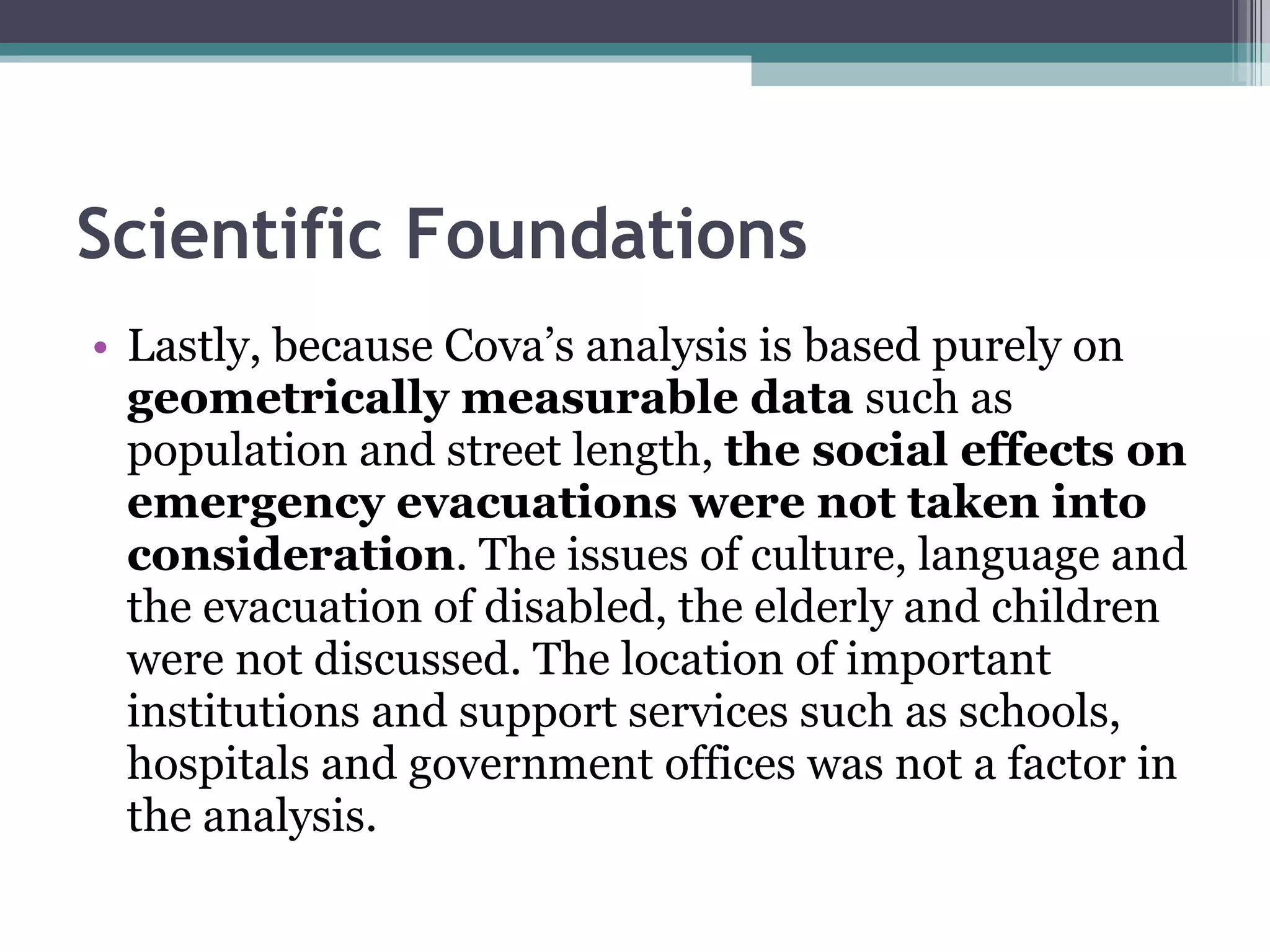 Scientific Foundations Lastly, because Cova’s analysis is based purely on  geometrically measurable data  such as population and street length,  the social effects on emergency evacuations were not taken into consideration . The issues of culture, language and the evacuation of disabled, the elderly and children were not discussed. The location of important institutions and support services such as schools, hospitals and government offices was not a factor in the analysis.  