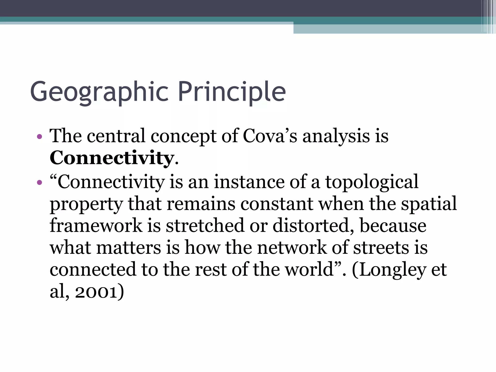 Geographic Principle The central concept of Cova’s analysis is  Connectivity .  “ Connectivity is an instance of a topological property that remains constant when the spatial framework is stretched or distorted, because what matters is how the network of streets is connected to the rest of the world”. (Longley et al, 2001) 