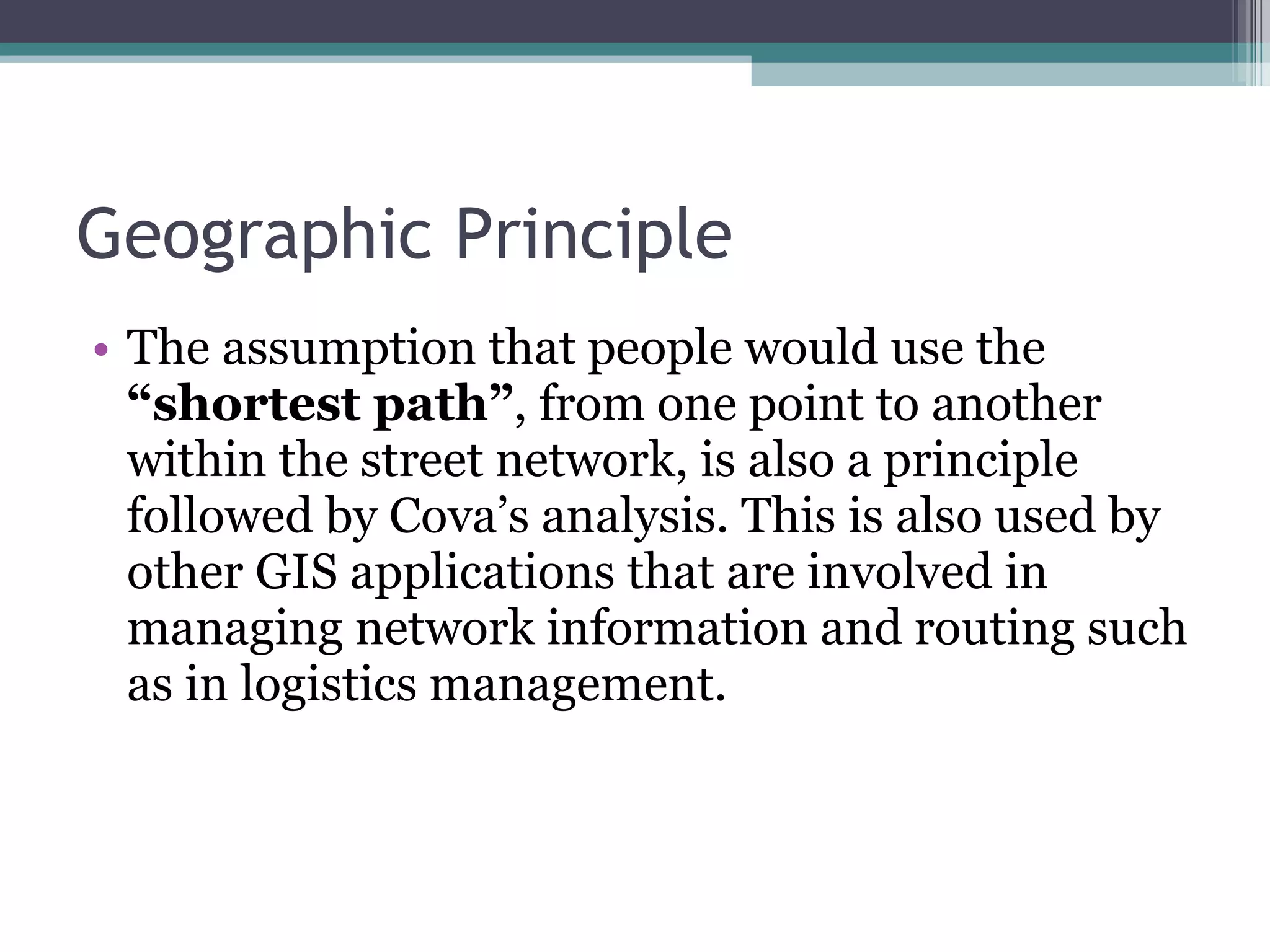 Geographic Principle The assumption that people would use the  “shortest path” , from one point to another within the street network, is also a principle followed by Cova’s analysis. This is also used by other GIS applications that are involved in managing network information and routing such as in logistics management. 