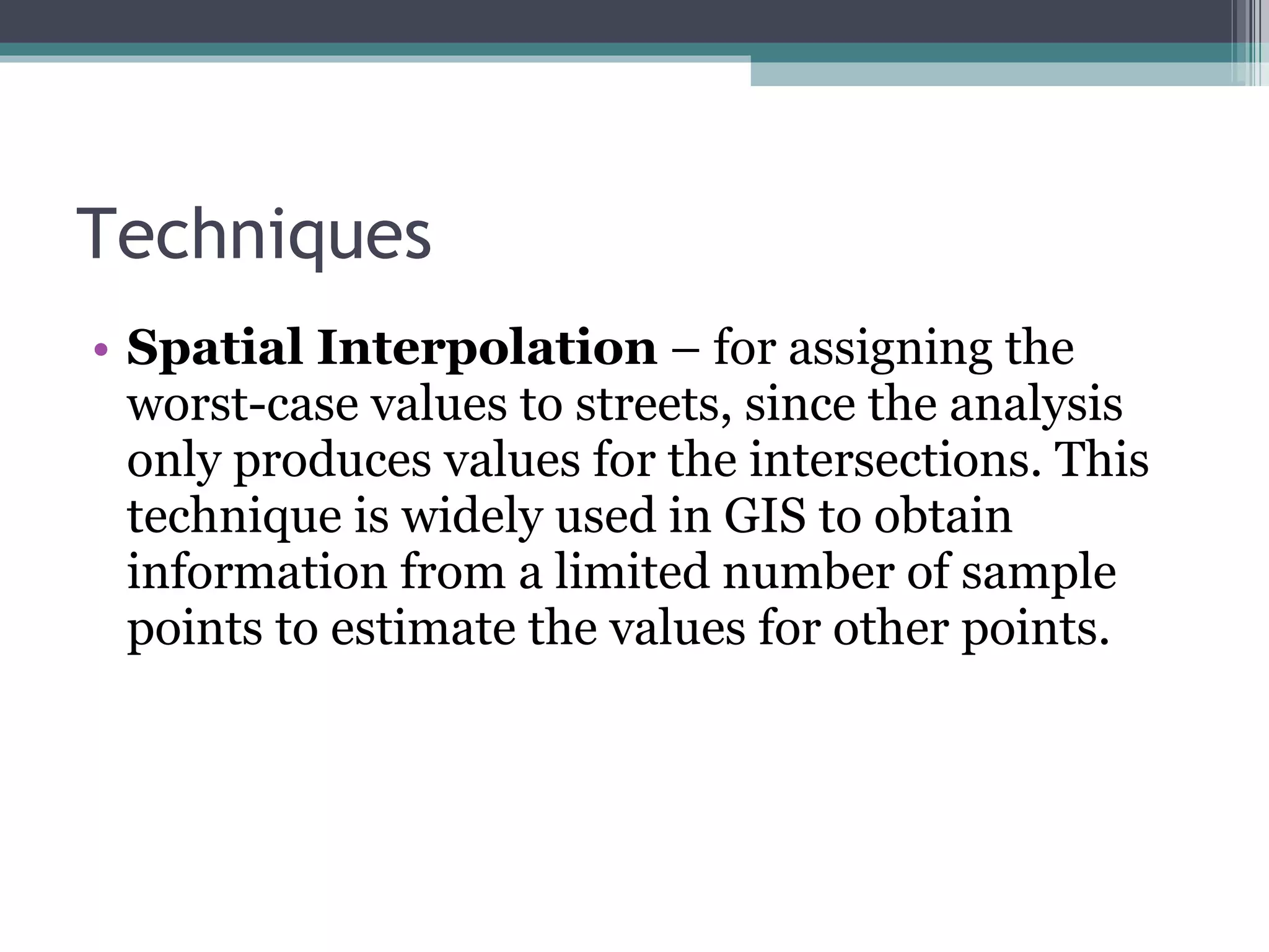 Techniques Spatial Interpolation  – for assigning the worst-case values to streets, since the analysis only produces values for the intersections.  This technique is widely used in GIS to obtain information from a limited number of sample points to estimate the values for other points. 