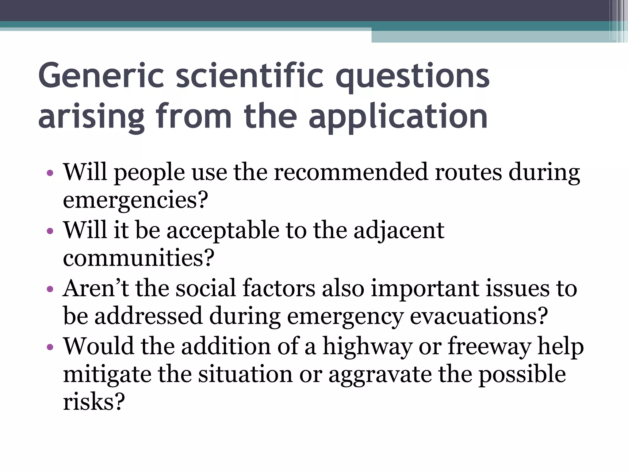 Generic scientific questions arising from the application Will people use the recommended routes during emergencies?  Will it be acceptable to the adjacent communities?  Aren’t the social factors also important issues to be addressed during emergency evacuations?  Would the addition of a highway or freeway help mitigate the situation or aggravate the possible risks?  