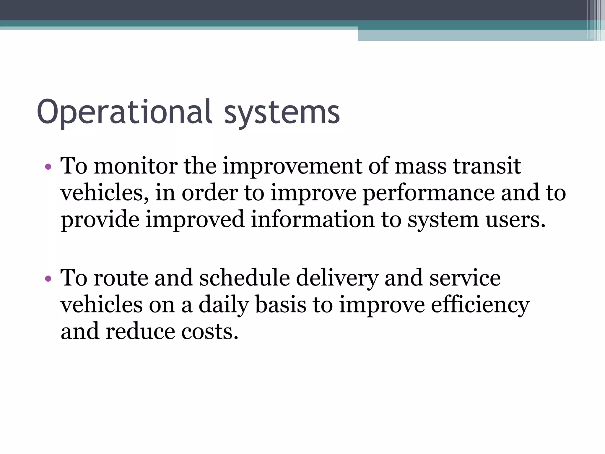 Operational systems To monitor the improvement of mass transit vehicles, in order to improve performance and to provide improved information to system users. To route and schedule delivery and service vehicles on a daily basis to improve efficiency and reduce costs. 