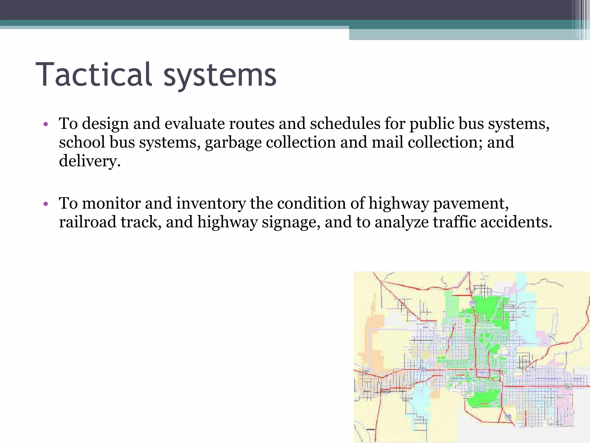 Tactical systems To design and evaluate routes and schedules for public bus systems, school bus systems, garbage collection and mail collection; and delivery. To monitor and inventory the condition of highway pavement, railroad track, and highway signage, and to analyze traffic accidents. 