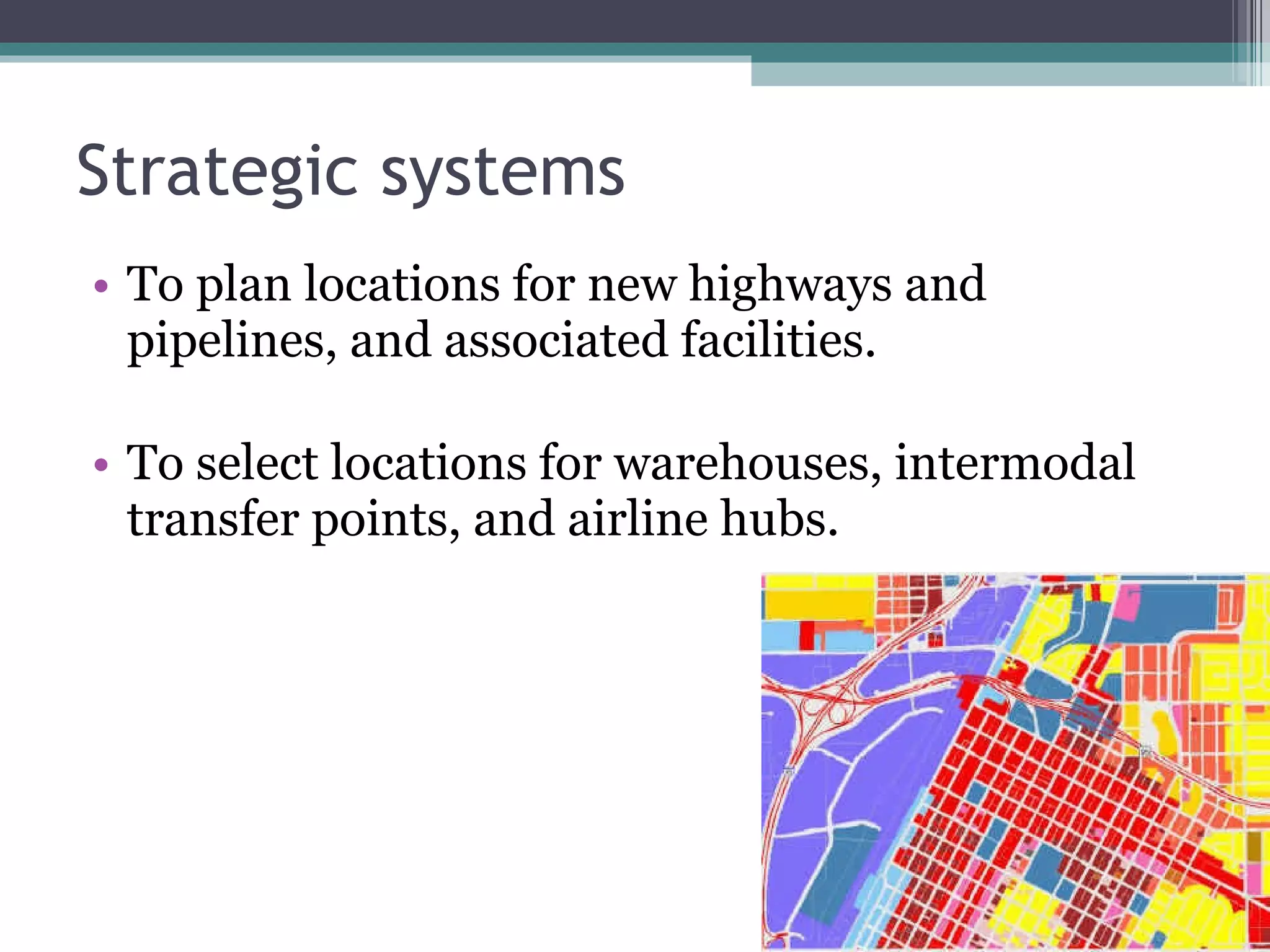Strategic systems To plan locations for new highways and pipelines, and associated facilities. To select locations for warehouses, intermodal transfer points, and airline hubs. 