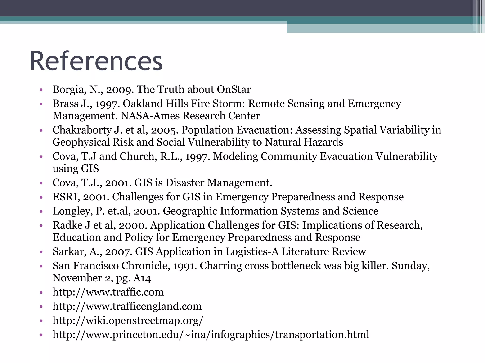 References Borgia, N., 2009. The Truth about OnStar Brass J., 1997. Oakland Hills Fire Storm: Remote Sensing and Emergency Management. NASA-Ames Research Center Chakraborty J. et al, 2005. Population Evacuation: Assessing Spatial Variability in Geophysical Risk and Social Vulnerability to Natural Hazards Cova, T.J and Church, R.L., 1997. Modeling Community Evacuation Vulnerability using GIS Cova, T.J., 2001. GIS is Disaster Management. ESRI, 2001. Challenges for GIS in Emergency Preparedness and Response Longley, P. et.al, 2001. Geographic Information Systems and Science Radke J et al, 2000. Application Challenges for GIS: Implications of Research, Education and Policy for Emergency Preparedness and Response Sarkar, A., 2007. GIS Application in Logistics-A Literature Review San Francisco Chronicle, 1991. Charring cross bottleneck was big killer. Sunday, November 2, pg. A14 http://www.traffic.com http://www.trafficengland.com http://wiki.openstreetmap.org/ http://www.princeton.edu/~ina/infographics/transportation.html 