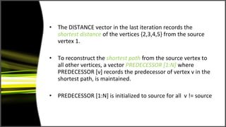 •   The DISTANCE vector in the last iteration records the
    shortest distance of the vertices {2,3,4,5} from the source
    vertex 1.

•   To reconstruct the shortest path from the source vertex to
    all other vertices, a vector PREDECESSOR [1:N] where
    PREDECESSOR [v] records the predecessor of vertex v in the
    shortest path, is maintained.

•   PREDECESSOR [1:N] is initialized to source for all v != source
 