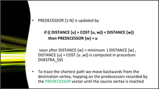 •   PREDECESSOR [1:N] is updated by

       if (( DISTANCE [u] + COST [u, w]) < DISTANCE [w])
          then PREDECESSOR [w] = u

    soon after DISTANCE [w] = minimum ( DISTANCE [w] ,
    DISTANCE [u] + COST [u ,w]) is computed in procedure
    DIJKSTRA_SSS

•   To trace the shortest path we move backwards from the
    destination vertex, hopping on the predecessors recorded by
    the PREDECESSOR vector until the source vertex is reached
 