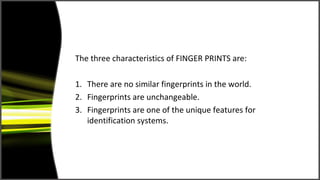 The three characteristics of FINGER PRINTS are:

1. There are no similar fingerprints in the world.
2. Fingerprints are unchangeable.
3. Fingerprints are one of the unique features for
   identification systems.
 