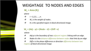 WEIGHTAGE TO NODES AND EDGES
Wn = Area (Ri)
where
     i = 1,2,3,……,n.
     Wn is the weight of nodes .
      Ri is the specified region in block directional image.


We = (Adj − p) × (Node − d) × (Diff −v)
where
      Adj-p is the boundary of two adjacent regions linking with an edge.
      Node-d is the distance difference between nodes that links by an edge
      Diff-v is the phase difference or direction difference between two
regions of block directional image.
 