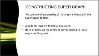 CONSTRUCTING SUPER GRAPH
    We combine the properties of the Graph and model of the
    Super Graph to form,

•   A node for region with similar directions.
•   Its co-ordinates is the centre of gravity related to those
    regions of the graph.
 