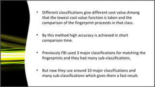 • Different classifications give different cost value.Among
  that the lowest cost value function is taken and the
  comparison of the fingerprint proceeds in that class.

• By this method high accuracy is achieved in short
  comparison time.

• Previously FBI used 3 major classifications for matching the
  fingerprints and they had many sub-classifications.

• But now they use around 10 major classifications and
  many sub-classifications which gives them a fast result.
 