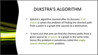 DIJKSTRA’S ALGORITHM
•   Djikstra's algorithm (named after its discover, E.W.
    Dijkstra) solves the problem of finding the shortest path
    from a point in a graph (the source) to a destination.

•    It turns out that one can find the shortest paths from a
    given source to all points in a graph in the same time,
    hence this problem is sometimes called the single-
    source shortest paths problem.
 