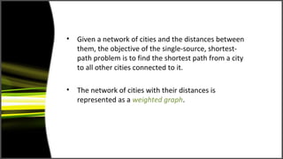•   Given a network of cities and the distances between
    them, the objective of the single-source, shortest-
    path problem is to find the shortest path from a city
    to all other cities connected to it.

•   The network of cities with their distances is
    represented as a weighted graph.
 