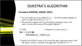 DIJKSTRA’S ALGORITHM
Procedure DIJKSTRA_SSSP(N, COST)

/* N is the number of vertices labeled {1,2,3,….,N} of the weighted digraph. If
   there is no edge then COST [I, j] = ∞ */
/* The procedure computes the cost of the shortest path from vertex 1 the
   source, to every other vertex of the weighted digraph */

T = {1};                  /* initialize T to source vertex */
for i = 2 to N do
        DISTANCE [i] = COST [1,i];

/* initialize DISTANCE vector to the cost of the edges connecting vertex I with
   the source vertex 1. If there is no edge then COST[1,i] = ∞ */
 