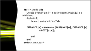 for i = 1 to N-1 do
   Choose a vertex u in V – T such that DISTANCE [u] is a
minimum;
   Add u to T;
        for each vertex w in V – T do

   DISTANCE [w] = minimum ( DISTANCE [w] , DISTANCE [u]
             + COST [u ,w]);

       end
   end
 end DIJKSTRA_SSSP
 