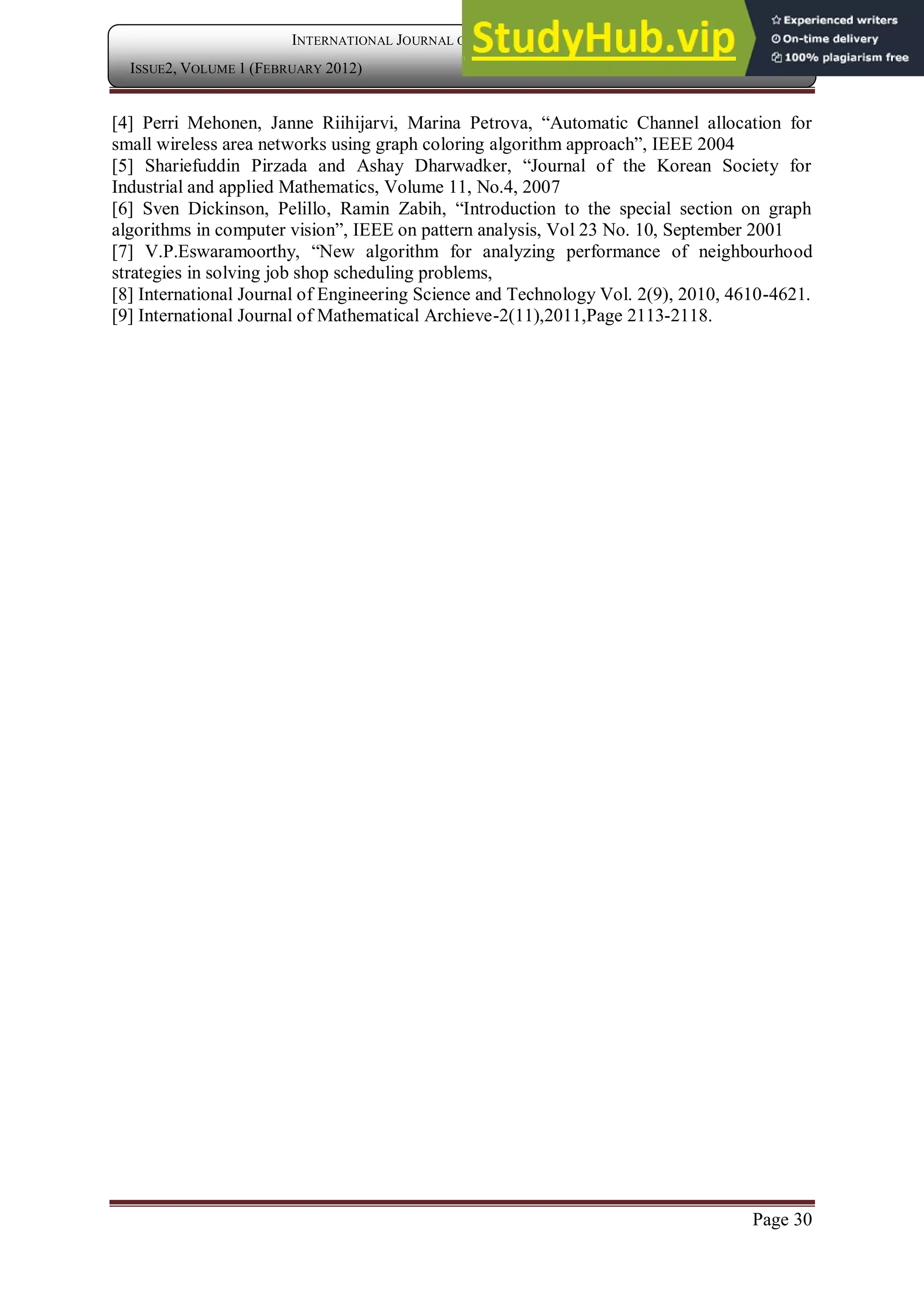Page 30
INTERNATIONAL JOURNAL OF COMPUTER APPLICATION
ISSUE2, VOLUME 1 (FEBRUARY 2012) ISSN: 2250-1797
[4] Perri Mehonen, Janne Riihijarvi, Marina Petrova, “Automatic Channel allocation for
small wireless area networks using graph coloring algorithm approach”, IEEE 2004
[5] Shariefuddin Pirzada and Ashay Dharwadker, “Journal of the Korean Society for
Industrial and applied Mathematics, Volume 11, No.4, 2007
[6] Sven Dickinson, Pelillo, Ramin Zabih, “Introduction to the special section on graph
algorithms in computer vision”, IEEE on pattern analysis, Vol 23 No. 10, September 2001
[7] V.P.Eswaramoorthy, “New algorithm for analyzing performance of neighbourhood
strategies in solving job shop scheduling problems,
[8] International Journal of Engineering Science and Technology Vol. 2(9), 2010, 4610-4621.
[9] International Journal of Mathematical Archieve-2(11),2011,Page 2113-2118.
 