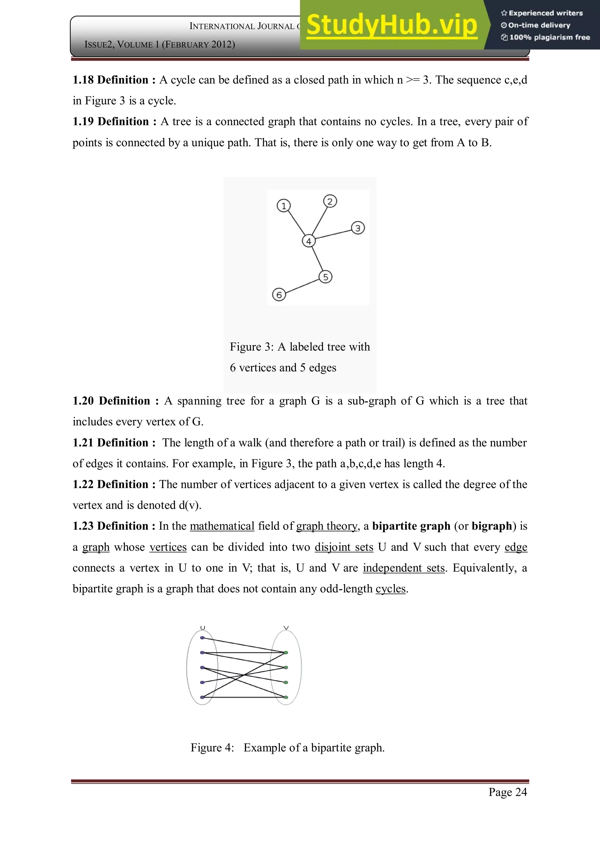 Page 24
INTERNATIONAL JOURNAL OF COMPUTER APPLICATION
ISSUE2, VOLUME 1 (FEBRUARY 2012) ISSN: 2250-1797
1.18 Definition : A cycle can be defined as a closed path in which n >= 3. The sequence c,e,d
in Figure 3 is a cycle.
1.19 Definition : A tree is a connected graph that contains no cycles. In a tree, every pair of
points is connected by a unique path. That is, there is only one way to get from A to B.
Figure 3: A labeled tree with
6 vertices and 5 edges
1.20 Definition : A spanning tree for a graph G is a sub-graph of G which is a tree that
includes every vertex of G.
1.21 Definition : The length of a walk (and therefore a path or trail) is defined as the number
of edges it contains. For example, in Figure 3, the path a,b,c,d,e has length 4.
1.22 Definition : The number of vertices adjacent to a given vertex is called the degree of the
vertex and is denoted d(v).
1.23 Definition : In the mathematical field of graph theory, a bipartite graph (or bigraph) is
a graph whose vertices can be divided into two disjoint sets U and V such that every edge
connects a vertex in U to one in V; that is, U and V are independent sets. Equivalently, a
bipartite graph is a graph that does not contain any odd-length cycles.
Figure 4: Example of a bipartite graph.
 