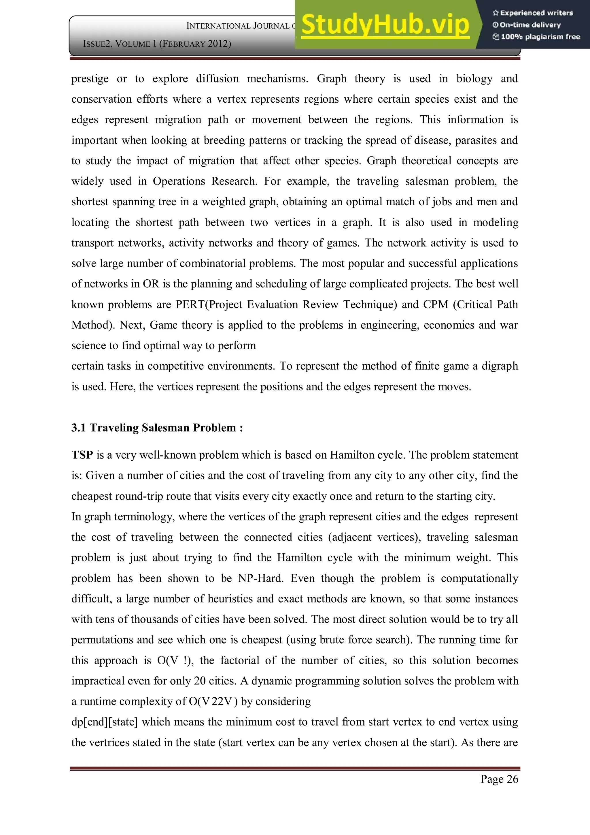 Page 26
INTERNATIONAL JOURNAL OF COMPUTER APPLICATION
ISSUE2, VOLUME 1 (FEBRUARY 2012) ISSN: 2250-1797
prestige or to explore diffusion mechanisms. Graph theory is used in biology and
conservation efforts where a vertex represents regions where certain species exist and the
edges represent migration path or movement between the regions. This information is
important when looking at breeding patterns or tracking the spread of disease, parasites and
to study the impact of migration that affect other species. Graph theoretical concepts are
widely used in Operations Research. For example, the traveling salesman problem, the
shortest spanning tree in a weighted graph, obtaining an optimal match of jobs and men and
locating the shortest path between two vertices in a graph. It is also used in modeling
transport networks, activity networks and theory of games. The network activity is used to
solve large number of combinatorial problems. The most popular and successful applications
of networks in OR is the planning and scheduling of large complicated projects. The best well
known problems are PERT(Project Evaluation Review Technique) and CPM (Critical Path
Method). Next, Game theory is applied to the problems in engineering, economics and war
science to find optimal way to perform
certain tasks in competitive environments. To represent the method of finite game a digraph
is used. Here, the vertices represent the positions and the edges represent the moves.
3.1 Traveling Salesman Problem :
TSP is a very well-known problem which is based on Hamilton cycle. The problem statement
is: Given a number of cities and the cost of traveling from any city to any other city, find the
cheapest round-trip route that visits every city exactly once and return to the starting city.
In graph terminology, where the vertices of the graph represent cities and the edges represent
the cost of traveling between the connected cities (adjacent vertices), traveling salesman
problem is just about trying to find the Hamilton cycle with the minimum weight. This
problem has been shown to be NP-Hard. Even though the problem is computationally
difficult, a large number of heuristics and exact methods are known, so that some instances
with tens of thousands of cities have been solved. The most direct solution would be to try all
permutations and see which one is cheapest (using brute force search). The running time for
this approach is O(V !), the factorial of the number of cities, so this solution becomes
impractical even for only 20 cities. A dynamic programming solution solves the problem with
a runtime complexity of O(V22V) by considering
dp[end][state] which means the minimum cost to travel from start vertex to end vertex using
the vertrices stated in the state (start vertex can be any vertex chosen at the start). As there are
 