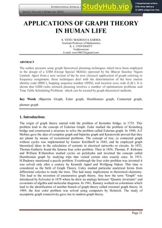 Page 21
INTERNATIONAL JOURNAL OF COMPUTER APPLICATION
ISSUE2, VOLUME 1 (FEBRUARY 2012) ISSN: 2250-1797
APPLICATIONS OF GRAPH THEORY
IN HUMAN LIFE
S. VENU MADHAVA SARMA
Assistant Professor of Mathematics
K. L. UNIVERSITY
Vaddeswaram
E-mail: svm190675@gmail.com
ABSTRACT
The author presents some graph theoretical planning techniques which have been employed
in the design of a GSM (Group Special Mobile) operated by the Bharat Sanchar Nigam
Limited. Apart from a new variant of the by now classical application of graph coloring to
frequency assignment, these techniques deal with the determination of the base station
identity code (BSIC), hopping sequence number (HSN), and location area code (LAC). It is
shown that GSM radio network planning involves a number of optimization problems and
Time Table Scheduling Problems which can be treated by graph theoretical methods.
Key Words :Bipartite Graph, Euler graph, Hamiltonian graph, Connected graph,
planner graph
1. Introduction:
The origin of graph theory started with the problem of Koinsber bridge, in 1735. This
problem lead to the concept of Eulerian Graph. Euler studied the problem of Koinsberg
bridge and constructed a structure to solve the problem called Eulerian graph. In 1840, A.F
Mobius gave the idea of complete graph and bipartite graph and Kuratowski proved that they
are planar by means of recreational problems. The concept of tree, (a connected graph
without cycles was implemented by Gustav Kirchhoff in 1845, and he employed graph
theoretical ideas in the calculation of currents in electrical networks or circuits. In 1852,
Thomas Gutherie found the famous four color problem. Then in 1856, Thomas. P. Kirkman
and William R.Hamilton studied cycles on polyhydra and invented the concept called
Hamiltonian graph by studying trips that visited certain sites exactly once. In 1913,
H.Dudeney mentioned a puzzle problem. Eventhough the four color problem was invented it
was solved only after a century by Kenneth Appel and Wolfgang Haken. This time is
considered as the birth of Graph Theory. Caley studied particular analytical forms from
differential calculus to study the trees. This had many implications in theoretical chemistry.
This lead to the invention of enumerative graph theory. Any how the term “Graph” was
introduced by Sylvester in 1878 where he drew an analogy between “Quantic invariants” and
covariants of algebra and molecular diagrams. In 1941, Ramsey worked on colorations which
lead to the identification of another branch of graph theory called extremel graph theory. In
1969, the four color problem was solved using computers by Heinrich. The study of
asymptotic graph connectivity gave rise to random graph theory.
 