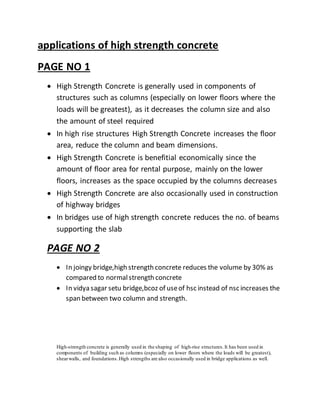 applications of high strength concrete
PAGE NO 1
 High Strength Concrete is generally used in components of
structures such as columns (especially on lower floors where the
loads will be greatest), as it decreases the column size and also
the amount of steel required
 In high rise structures High Strength Concrete increases the floor
area, reduce the column and beam dimensions.
 High Strength Concrete is benefitial economically since the
amount of floor area for rental purpose, mainly on the lower
floors, increases as the space occupied by the columns decreases
 High Strength Concrete are also occasionally used in construction
of highway bridges
 In bridges use of high strength concrete reduces the no. of beams
supporting the slab
PAGE NO 2
 In joingy bridge,high strength concrete reduces the volume by 30% as
compared to normalstrength concrete
 In vidya sagar setu bridge,bcoz of useof hsc instead of nsc increases the
span between two column and strength.
High-strength concrete is generally used in the shaping of high-rise structures.It has been used in
components of building such as columns (especially on lower floors where the loads will be greatest),
shearwalls, and foundations.High strengths are also occasionally used in bridge applications as well.
 