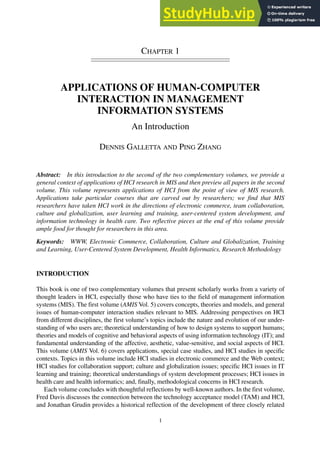 CHAPTER 1
APPLICATIONS OF HUMAN-COMPUTER
INTERACTION IN MANAGEMENT
INFORMATION SYSTEMS
An Introduction
DENNIS GALLETTA AND PING ZHANG
Abstract: In this introduction to the second of the two complementary volumes, we provide a
general context of applications of HCI research in MIS and then preview all papers in the second
volume. This volume represents applications of HCI from the point of view of MIS research.
Applications take particular courses that are carved out by researchers; we find that MIS
researchers have taken HCI work in the directions of electronic commerce, team collaboration,
culture and globalization, user learning and training, user-centered system development, and
information technology in health care. Two reflective pieces at the end of this volume provide
ample food for thought for researchers in this area.
Keywords: WWW, Electronic Commerce, Collaboration, Culture and Globalization, Training
and Learning, User-Centered System Development, Health Informatics, Research Methodology
INTRODUCTION
This book is one of two complementary volumes that present scholarly works from a variety of
thought leaders in HCI, especially those who have ties to the field of management information
systems (MIS). The first volume (AMIS Vol. 5) covers concepts, theories and models, and general
issues of human-computer interaction studies relevant to MIS. Addressing perspectives on HCI
from different disciplines, the first volume’s topics include the nature and evolution of our under-
standing of who users are; theoretical understanding of how to design systems to support humans;
theories and models of cognitive and behavioral aspects of using information technology (IT); and
fundamental understanding of the affective, aesthetic, value-sensitive, and social aspects of HCI.
This volume (AMIS Vol. 6) covers applications, special case studies, and HCI studies in specific
contexts. Topics in this volume include HCI studies in electronic commerce and the Web context;
HCI studies for collaboration support; culture and globalization issues; specific HCI issues in IT
learning and training; theoretical understandings of system development processes; HCI issues in
health care and health informatics; and, finally, methodological concerns in HCI research.
Each volume concludes with thoughtful reflections by well-known authors. In the first volume,
Fred Davis discusses the connection between the technology acceptance model (TAM) and HCI,
and Jonathan Grudin provides a historical reflection of the development of three closely related
1
 
