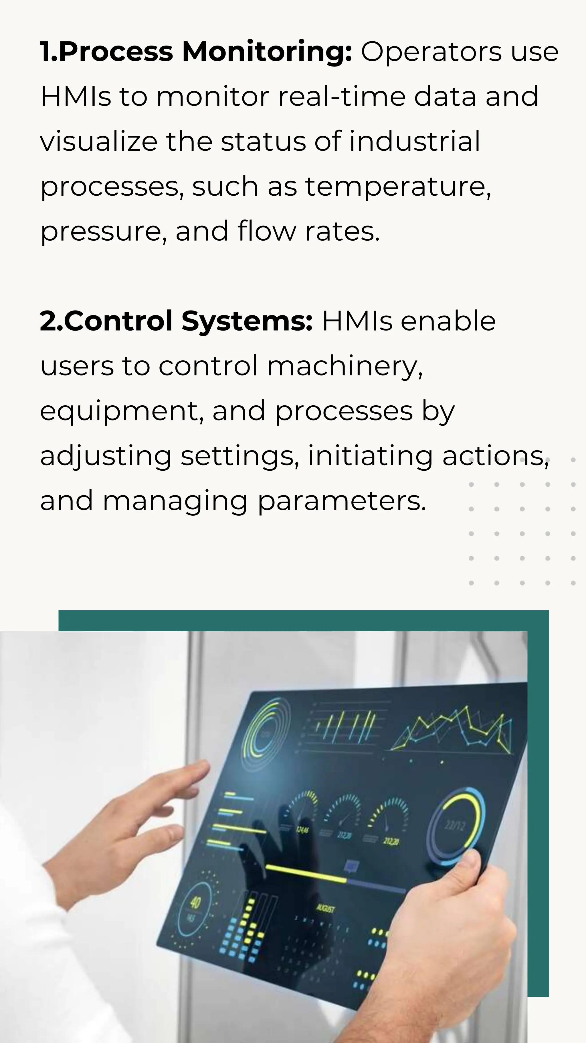 1.Process Monitoring: Operators use
HMIs to monitor real-time data and
visualize the status of industrial
processes, such as temperature,
pressure, and flow rates.
2.Control Systems: HMIs enable
users to control machinery,
equipment, and processes by
adjusting settings, initiating actions,
and managing parameters.