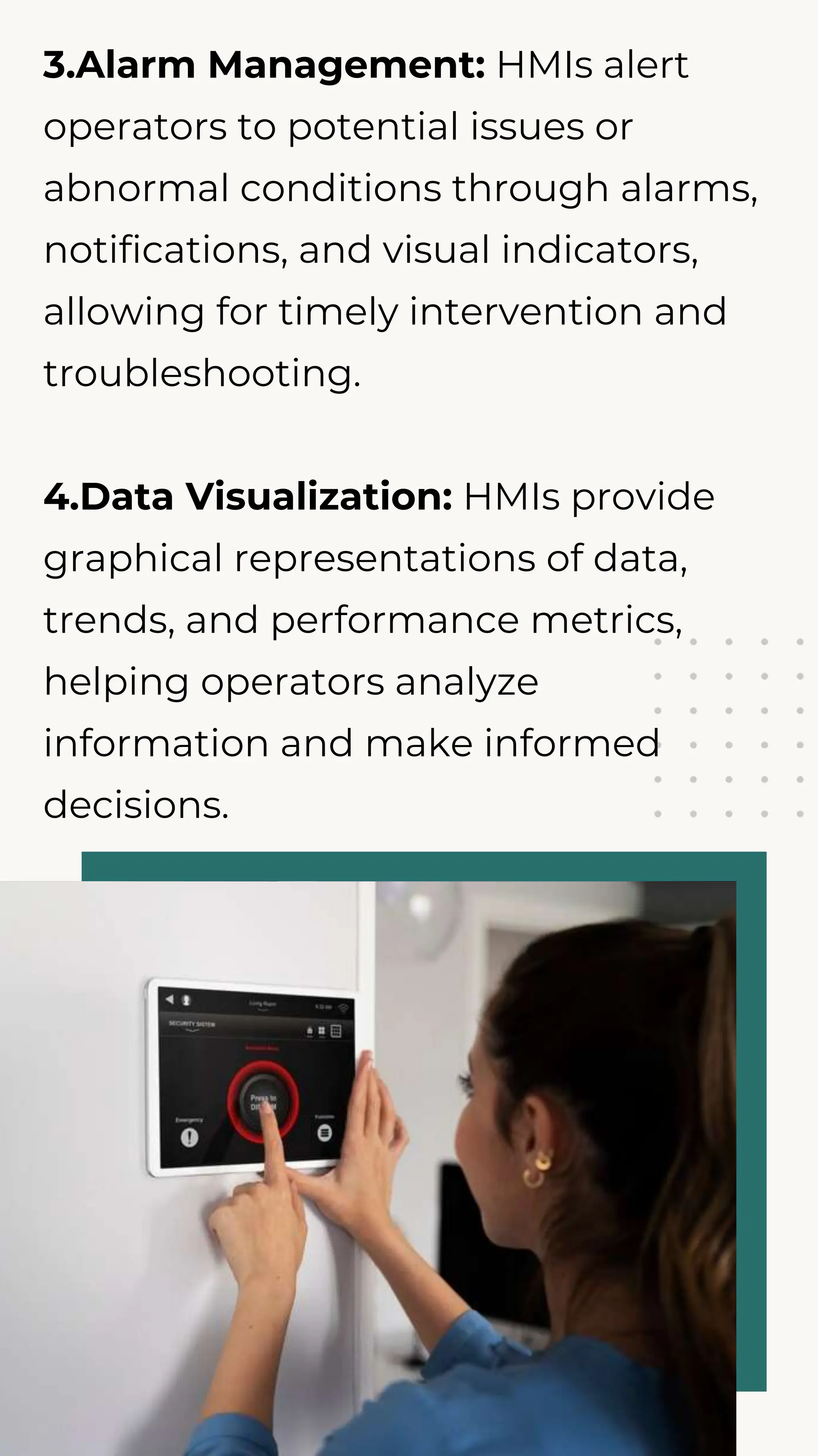 3.Alarm Management: HMIs alert
operators to potential issues or
abnormal conditions through alarms,
notifications, and visual indicators,
allowing for timely intervention and
troubleshooting.
4.Data Visualization: HMIs provide
graphical representations of data,
trends, and performance metrics,
helping operators analyze
information and make informed
decisions.