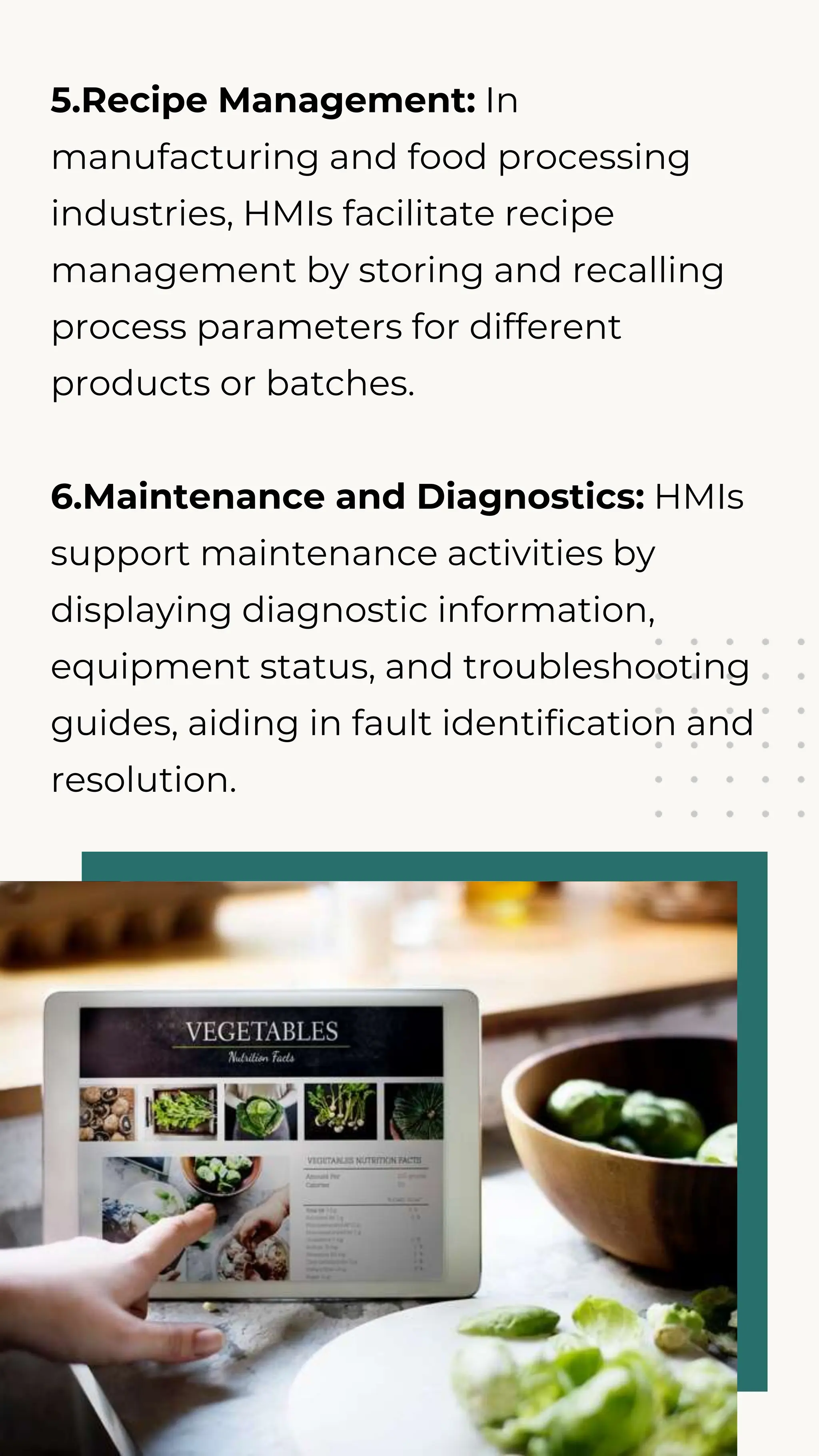 5.Recipe Management: In
manufacturing and food processing
industries, HMIs facilitate recipe
management by storing and recalling
process parameters for different
products or batches.
6.Maintenance and Diagnostics: HMIs
support maintenance activities by
displaying diagnostic information,
equipment status, and troubleshooting
guides, aiding in fault identification and
resolution.