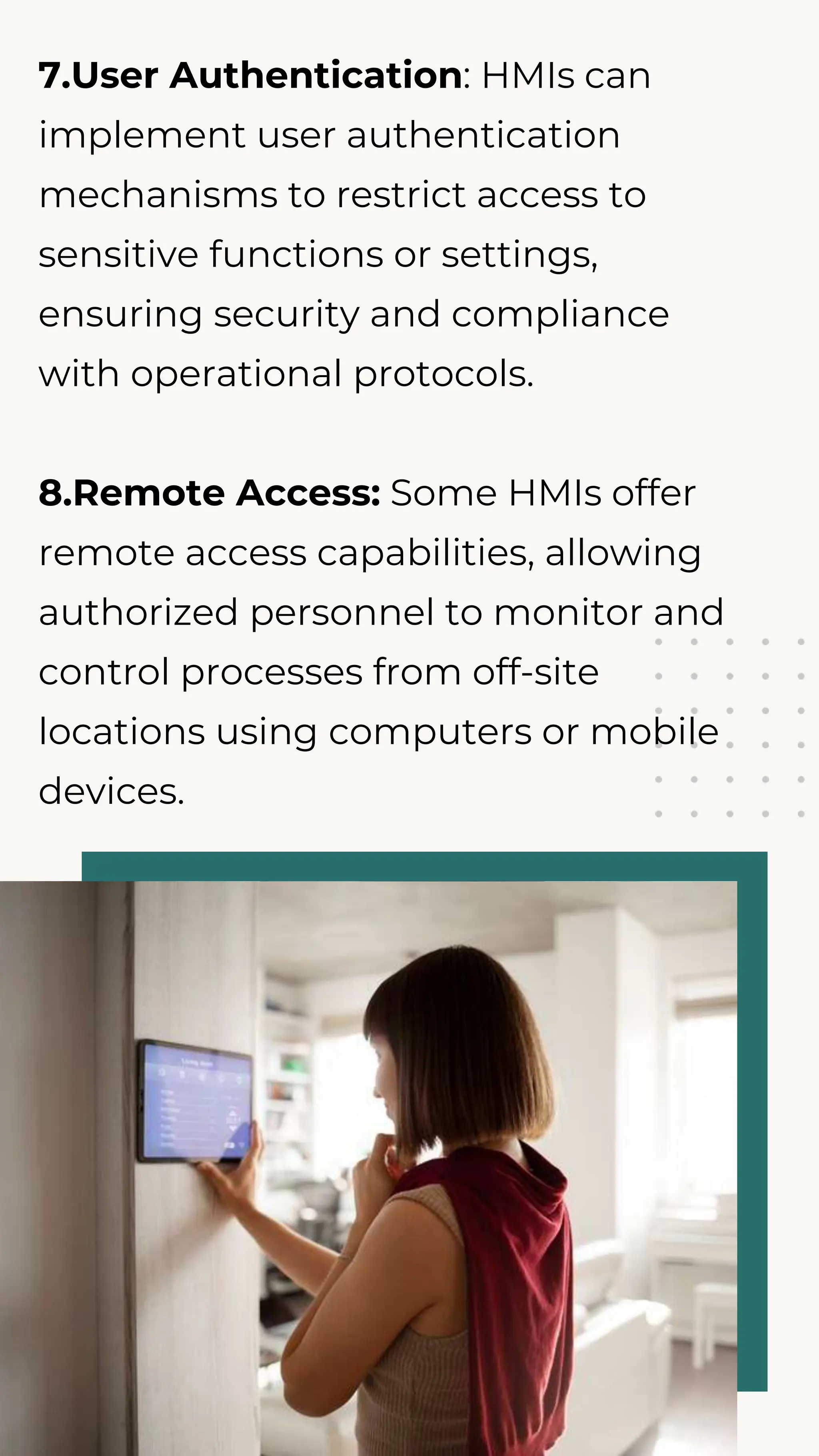 7.User Authentication: HMIs can
implement user authentication
mechanisms to restrict access to
sensitive functions or settings,
ensuring security and compliance
with operational protocols.
8.Remote Access: Some HMIs offer
remote access capabilities, allowing
authorized personnel to monitor and
control processes from off-site
locations using computers or mobile
devices.
