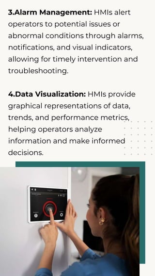 3.Alarm Management: HMIs alert
operators to potential issues or
abnormal conditions through alarms,
notifications, and visual indicators,
allowing for timely intervention and
troubleshooting.
4.Data Visualization: HMIs provide
graphical representations of data,
trends, and performance metrics,
helping operators analyze
information and make informed
decisions.
 