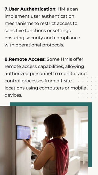 7.User Authentication: HMIs can
implement user authentication
mechanisms to restrict access to
sensitive functions or settings,
ensuring security and compliance
with operational protocols.
8.Remote Access: Some HMIs offer
remote access capabilities, allowing
authorized personnel to monitor and
control processes from off-site
locations using computers or mobile
devices.
 