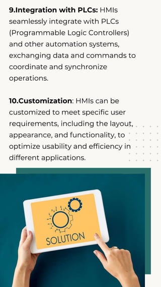 9.Integration with PLCs: HMIs
seamlessly integrate with PLCs
(Programmable Logic Controllers)
and other automation systems,
exchanging data and commands to
coordinate and synchronize
operations.
10.Customization: HMIs can be
customized to meet specific user
requirements, including the layout,
appearance, and functionality, to
optimize usability and efficiency in
different applications.
 