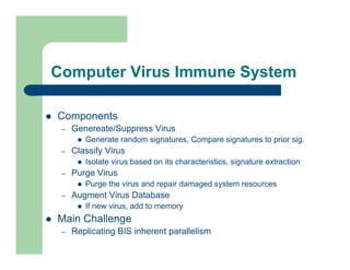 Computer Virus Immune System
l Components
– Genereate/Suppress Virus
l Generate random signatures, Compare signatures to prior sig.
– Classify Virus
l Isolate virus based on its characteristics, signature extraction
– Purge Virus
l Purge the virus and repair damaged system resources
– Augment Virus Database
l If new virus, add to memory
l Main Challenge
– Replicating BIS inherent parallelism
 
