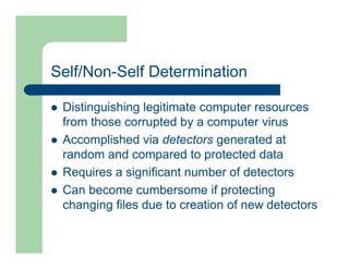 Self/Non-Self Determination
l Distinguishing legitimate computer resources
from those corrupted by a computer virus
l Accomplished via detectors generated at
random and compared to protected data
l Requires a significant number of detectors
l Can become cumbersome if protecting
changing files due to creation of new detectors
 