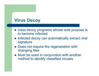 Virus Decoy
l Uses decoy programs whose sole purpose is
to become infected
l Infected decoy can automatically extract viral
signature
l Does not require the regeneration with
changing files
l Must be used in conjunction with another
method to identify classified viruses
 