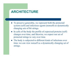 ARCHITECTURE
l To preserve generality, we represent both the protected
system (self) and infectious agents (nonself) as dynamically
changing sets of bit strings.
l In cells of the body the profile of expressed proteins (self)
changes over time, and likewise, we expect our set of
protected strings to vary over time.
l The body is subjected to different kinds of infections over
time; we can view nonself as a dynamically changing set of
strings.
 