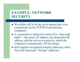 EXAMPLE: NETWORK
SECURITY
l We define self to be the set of normal pair wise
connections (at the TCP/IP level) between
computers.
l A connection is defined in terms of its “data-path
triple”—the source IP address, the destination IP
address, and the service (or port) by which the
computers communicate. (49 bit string)
l Self signifies recognized familiar addresses while
Non-self represents “foreign” addresses
 
