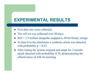 EXPERIMENTAL RESULTS
l Two data sets were collected:
l The self set was collected over 50 days.
l Self = 1.5 million datapaths mapped to 49-bit binary strings.
l At time 0 in the simulation a synthetic attack was detected
with probability p = 0.23.
l After letting the system respond and adapt for 3 months
attack detected with probability 0.76, demonstrating the
effectiveness of AIS for learning
 