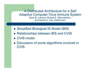 A Distributed Architecture for a Self
Adaptive Computer Virus Immune System
Gary B. Lamont, Robert E. Marmelstein,
and David A. Van Veldhuizen
l Simplified Biological IS Model (BIS)
l Relationships between BIS and CVIS
l CVIS model
l Discussion of some algorithms involved in
CVIS
 