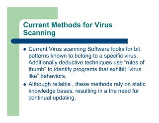 Current Methods for Virus
Scanning
l Current Virus scanning Software looks for bit
patterns known to belong to a specific virus.
Additionally deductive techniques use “rules of
thumb” to identify programs that exhibit “virus
like” behaviors.
l Although reliable , these methods rely on static
knowledge bases, resulting in a the need for
continual updating.
 