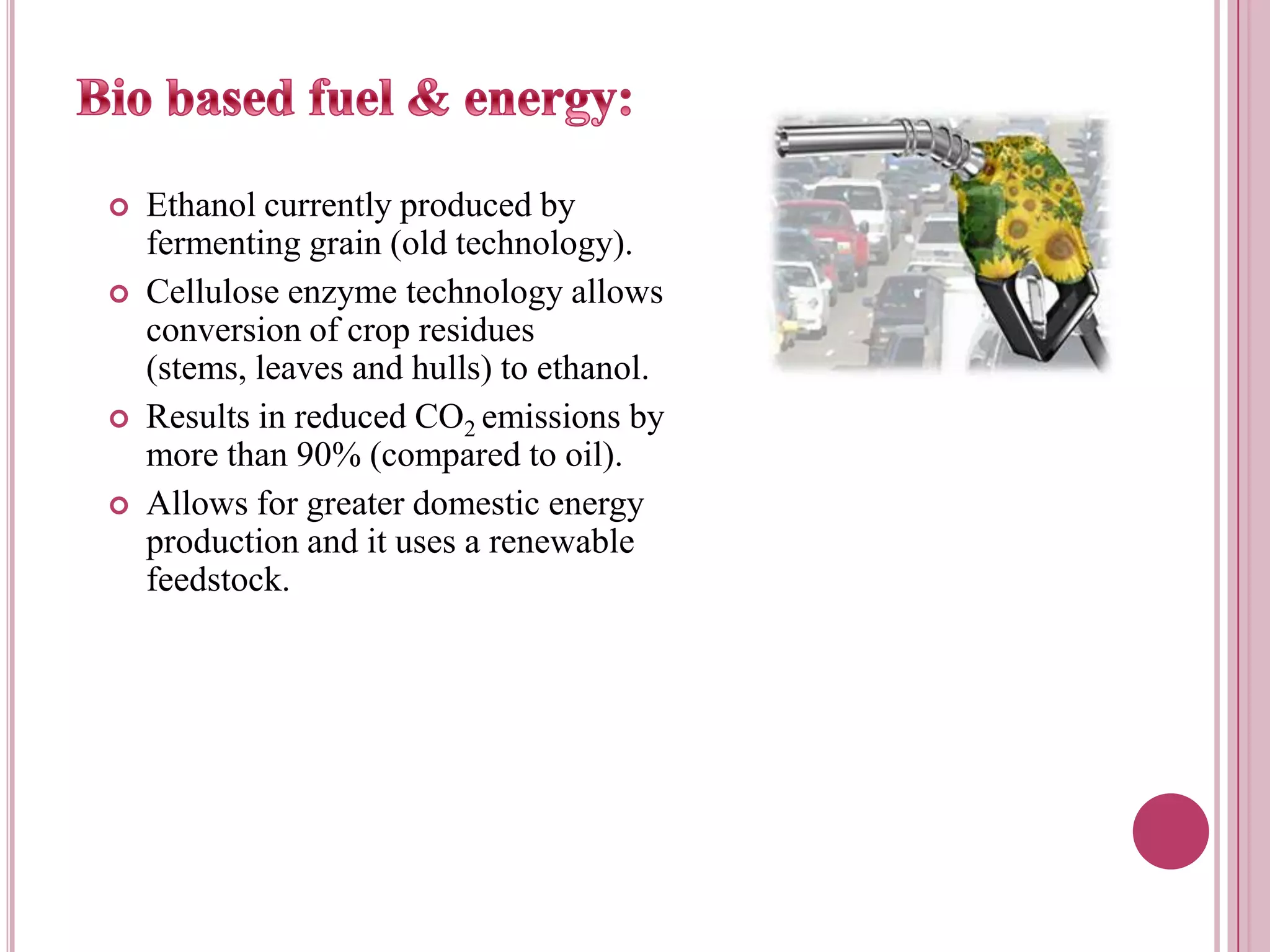 Bio based fuel & energy:Ethanol currently produced by fermenting grain (old technology).Cellulose enzyme technology allows conversion of crop residues (stems, leaves and hulls) to ethanol.Results in reduced CO2 emissions by more than 90% (compared to oil).Allows for greater domestic energy production and it uses a renewable feedstock.