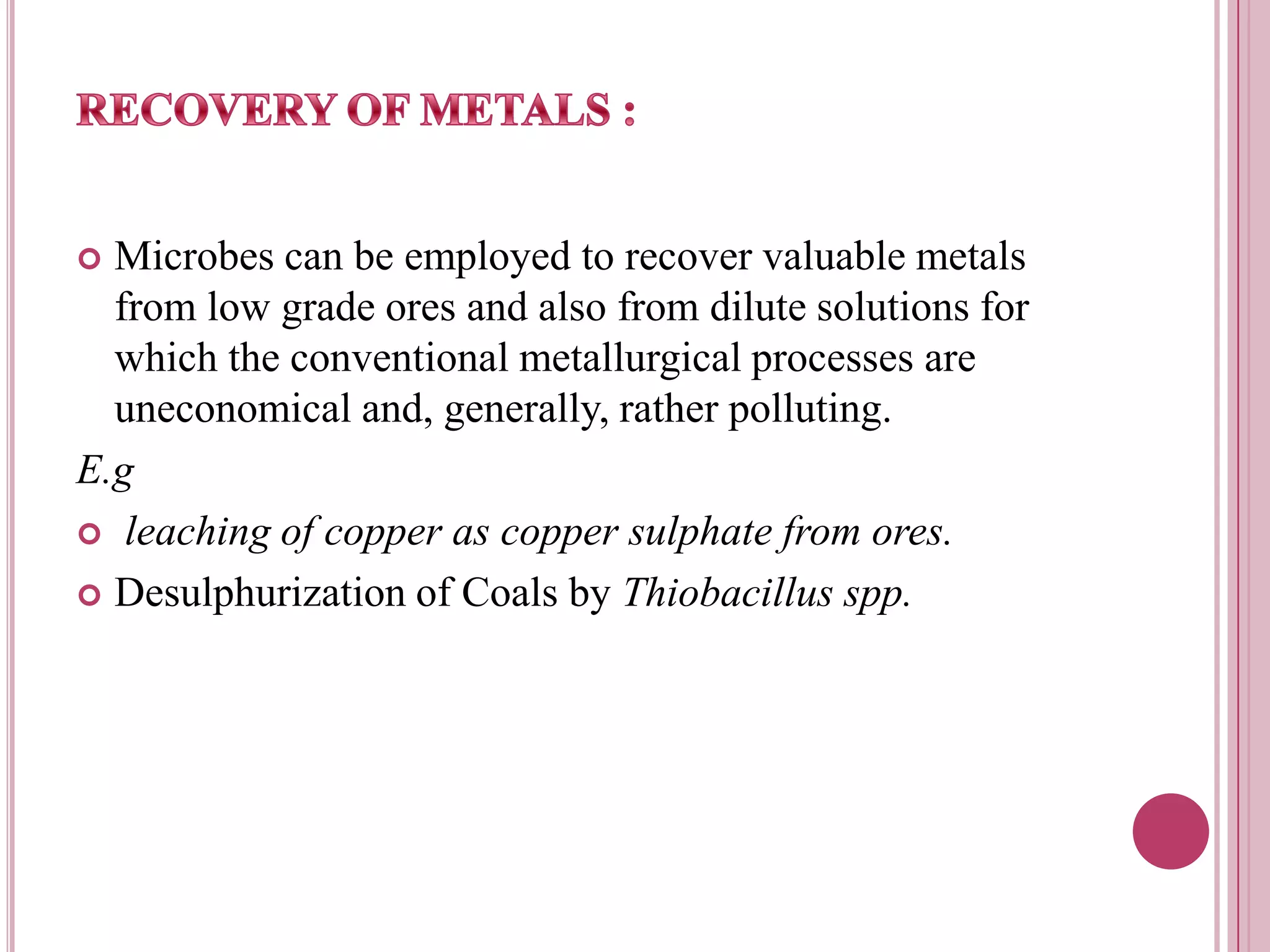 RECOVERY OF METALS :Microbes can be employed to recover valuable metals from low grade ores and also from dilute solutions for which the conventional metallurgical processes are uneconomical and, generally, rather polluting. E.gleaching of copper as copper sulphate from ores.Desulphurization of Coals by Thiobacillus spp. 