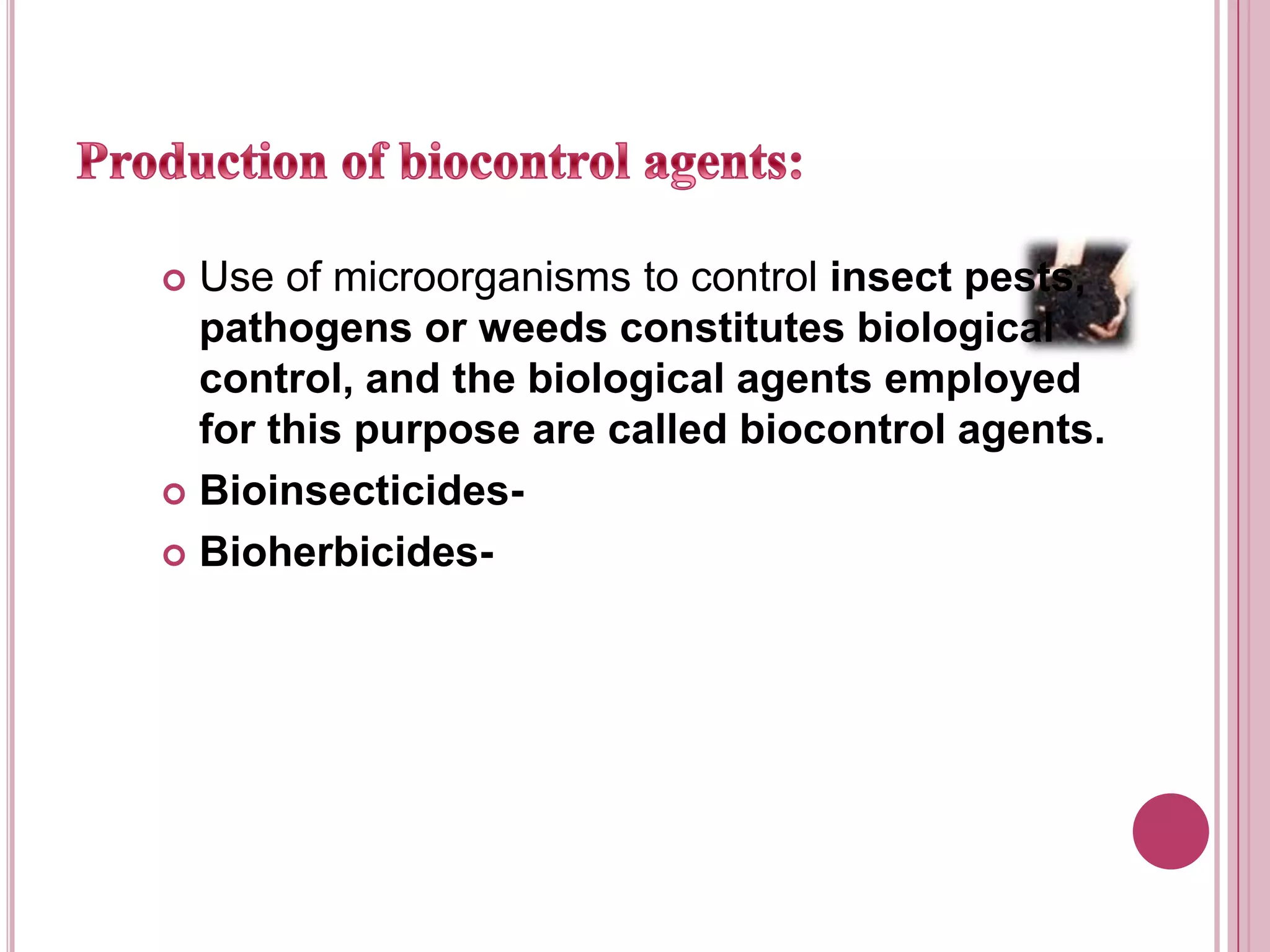 Production of biocontrol agents:Use of microorganisms to control insect pests, pathogens or weeds constitutes biological control, and the biological agents employed for this purpose are called biocontrol agents. Bioinsecticides-Bioherbicides-
