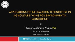 APPLICATIONS OF INFORMATION TECHNOLOGY IN
AGRICULTURE: WSNS FOR ENVIRONMENTAL
MONITORING
By
Yasser Mahmoud Awad, PhD
Faculty of Agriculture
Suez Canal University
SRGE 08/14/2014 – Ismailia, Egypt
 