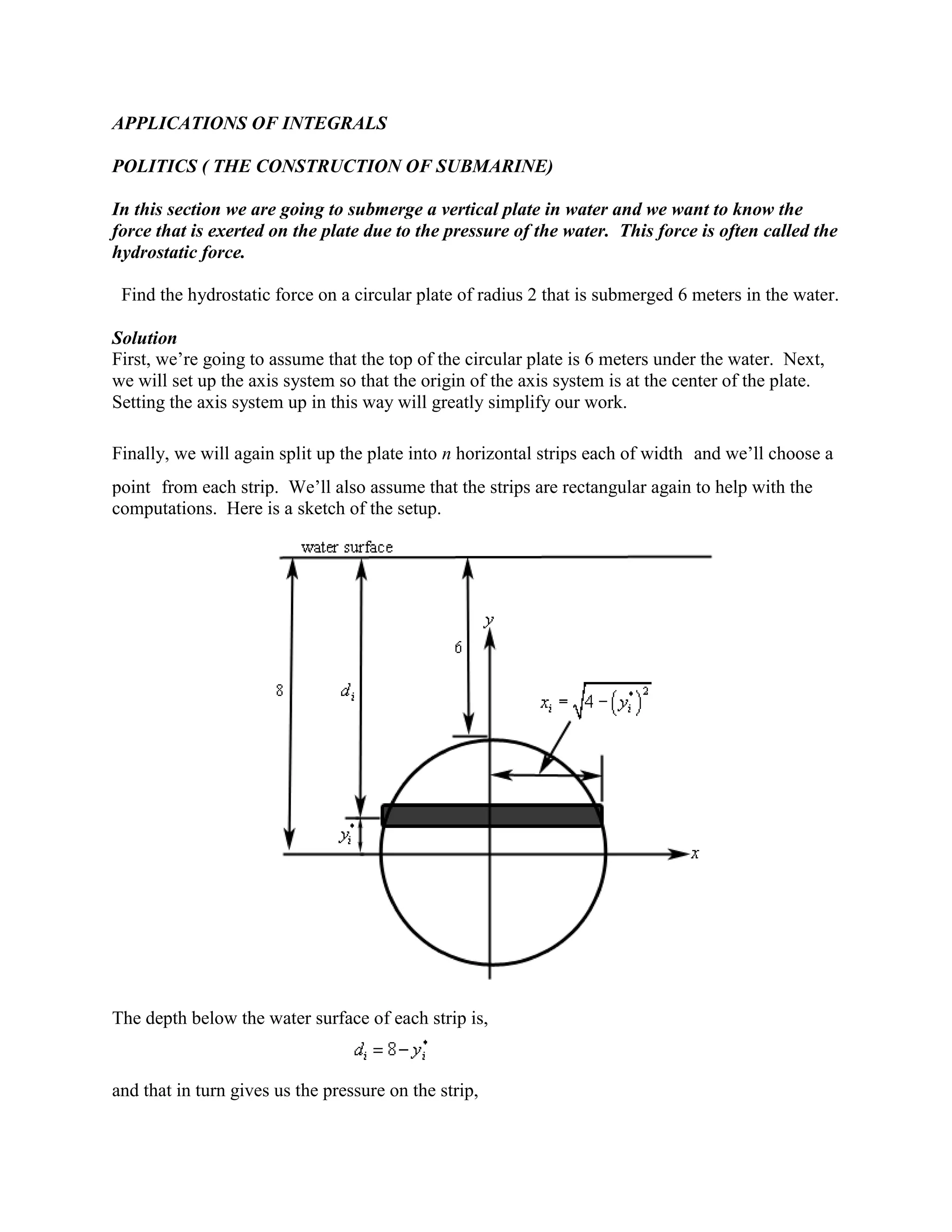 APPLICATIONS OF INTEGRALS

POLITICS ( THE CONSTRUCTION OF SUBMARINE)

In this section we are going to submerge a vertical plate in water and we want to know the
force that is exerted on the plate due to the pressure of the water. This force is often called the
hydrostatic force.

 Find the hydrostatic force on a circular plate of radius 2 that is submerged 6 meters in the water.

Solution
First, we’re going to assume that the top of the circular plate is 6 meters under the water. Next,
we will set up the axis system so that the origin of the axis system is at the center of the plate.
Setting the axis system up in this way will greatly simplify our work.

Finally, we will again split up the plate into n horizontal strips each of width and we’ll choose a
point from each strip. We’ll also assume that the strips are rectangular again to help with the
computations. Here is a sketch of the setup.




The depth below the water surface of each strip is,


and that in turn gives us the pressure on the strip,
 