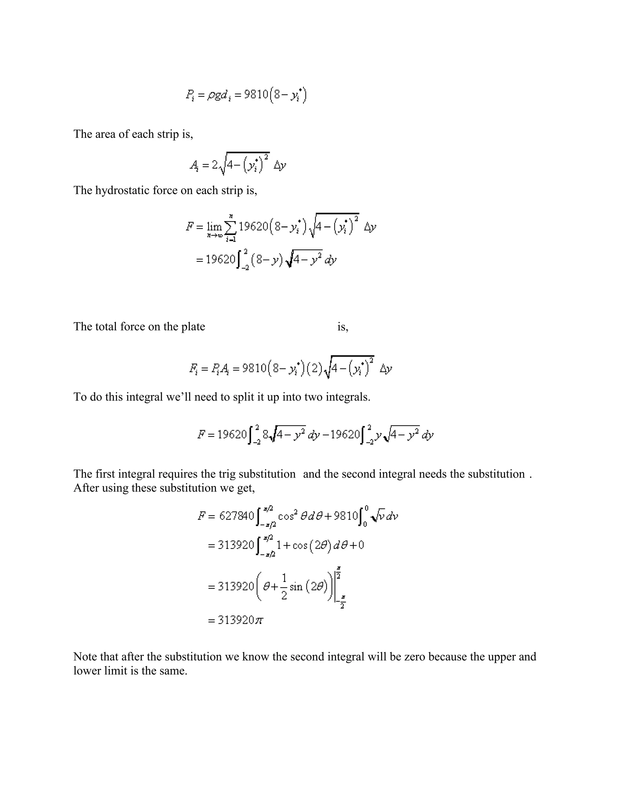 The area of each strip is,



The hydrostatic force on each strip is,




The total force on the plate                             is,




To do this integral we’ll need to split it up into two integrals.




The first integral requires the trig substitution and the second integral needs the substitution .
After using these substitution we get,




Note that after the substitution we know the second integral will be zero because the upper and
lower limit is the same.
 
