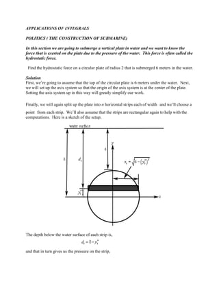 APPLICATIONS OF INTEGRALS

POLITICS ( THE CONSTRUCTION OF SUBMARINE)

In this section we are going to submerge a vertical plate in water and we want to know the
force that is exerted on the plate due to the pressure of the water. This force is often called the
hydrostatic force.

 Find the hydrostatic force on a circular plate of radius 2 that is submerged 6 meters in the water.

Solution
First, we’re going to assume that the top of the circular plate is 6 meters under the water. Next,
we will set up the axis system so that the origin of the axis system is at the center of the plate.
Setting the axis system up in this way will greatly simplify our work.

Finally, we will again split up the plate into n horizontal strips each of width and we’ll choose a
point from each strip. We’ll also assume that the strips are rectangular again to help with the
computations. Here is a sketch of the setup.




The depth below the water surface of each strip is,


and that in turn gives us the pressure on the strip,
 