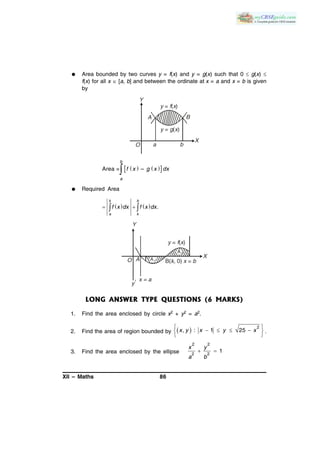 XII – Maths 86
 Area bounded by two curves y = f(x) and y = g(x) such that 0  g(x) 
f(x) for all x  [a, b] and between the ordinate at x = a and x = b is given
by
Y
X
y g x= ( )
O
A B
y f x= ( )
a b
    Area = –
b
a
f x g x dx

 Required Area
    .
k b
a k
f x dx f x dx  
A B( , 0) =k x b
y f x= ( )
O
Y
A1
A2
y
1 x = a
X
LONG ANSWER TYPE QUESTIONS (6 MARKS)
1. Find the area enclosed by circle x2 + y2 = a2.
2. Find the area of region bounded by   
    
 
2
, : 1 25x y x y x .
3. Find the area enclosed by the ellipse  
2 2
2 2
1
x y
a b
 