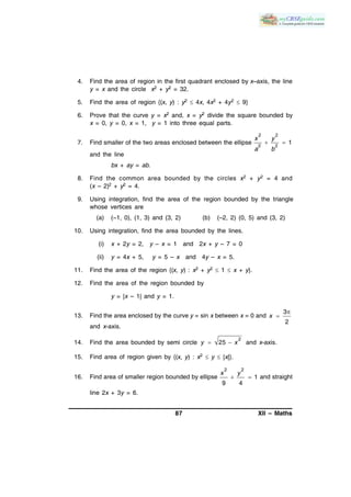 87 XII – Maths
4. Find the area of region in the first quadrant enclosed by x–axis, the line
y = x and the circle x2 + y2 = 32.
5. Find the area of region {(x, y) : y2  4x, 4x2 + 4y2  9}
6. Prove that the curve y = x2 and, x = y2 divide the square bounded by
x = 0, y = 0, x = 1, y = 1 into three equal parts.
7. Find smaller of the two areas enclosed between the ellipse
2 2
2 2
1
x y
a b
 
and the line
bx + ay = ab.
8. Find the common area bounded by the circles x2 + y2 = 4 and
(x – 2)2 + y2 = 4.
9. Using integration, find the area of the region bounded by the triangle
whose vertices are
(a) (–1, 0), (1, 3) and (3, 2) (b) (–2, 2) (0, 5) and (3, 2)
10. Using integration, find the area bounded by the lines.
(i) x + 2y = 2, y – x = 1 and 2x + y – 7 = 0
(ii) y = 4x + 5, y = 5 – x and 4y – x = 5.
11. Find the area of the region {(x, y) : x2 + y2  1  x + y}.
12. Find the area of the region bounded by
y = |x – 1| and y = 1.
13. Find the area enclosed by the curve y = sin x between x = 0 and
3
2
x


and x-axis.
14. Find the area bounded by semi circle
2
25y x  and x-axis.
15. Find area of region given by {(x, y) : x2  y  |x|}.
16. Find area of smaller region bounded by ellipse
2 2
1
9 4
x y
  and straight
line 2x + 3y = 6.
 